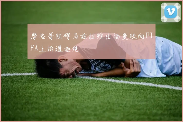 摩洛哥阻碍马兹拉维出场曼联向FIFA上诉遭拒绝