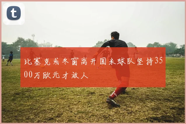 比塞克或冬窗离开国米球队坚持3500万欧元才放人