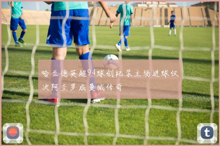 哈兰德英超94球创纪录主场进球仅次阿圭罗成曼城传奇