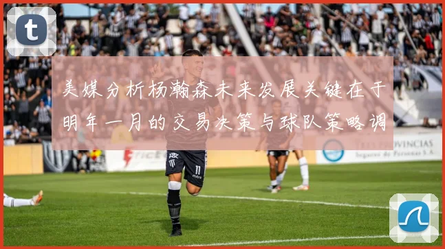 美媒分析杨瀚森未来发展关键在于明年一月的交易决策与球队策略调整