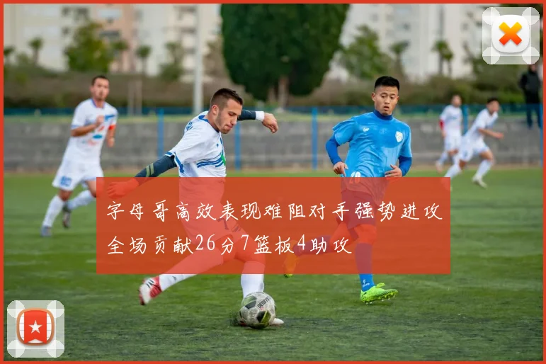 字母哥高效表现难阻对手强势进攻全场贡献26分7篮板4助攻