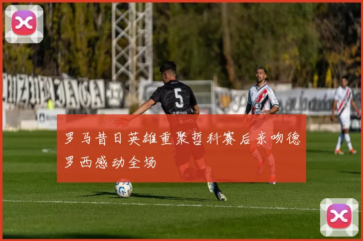罗马昔日英雄重聚哲科赛后亲吻德罗西感动全场