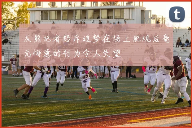 灰熊记者怒斥追梦在场上犯规后毫无悔意的行为令人失望