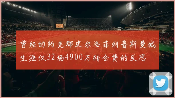 曾经的约克郡皮尔洛菲利普斯曼城生涯仅32场4900万转会费的反思