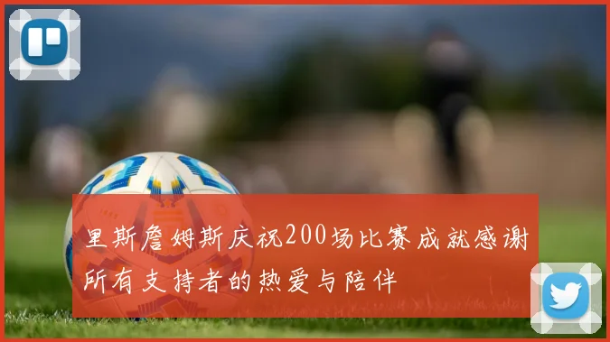 里斯詹姆斯庆祝200场比赛成就感谢所有支持者的热爱与陪伴