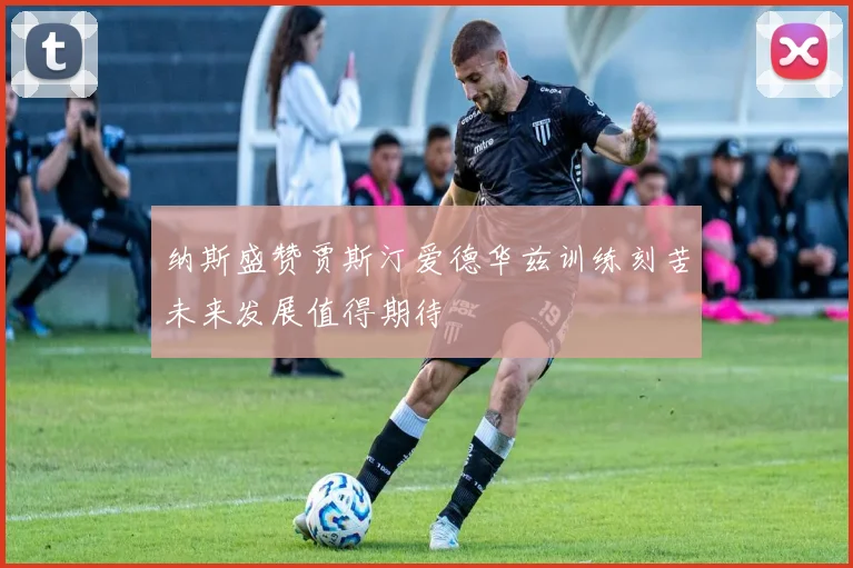 纳斯盛赞贾斯汀爱德华兹训练刻苦未来发展值得期待