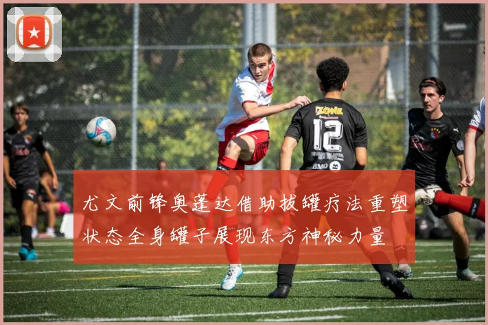 尤文前锋奥蓬达借助拔罐疗法重塑状态全身罐子展现东方神秘力量