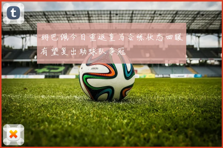 姆巴佩今日重返皇马合练状态回暖有望复出助球队争冠
