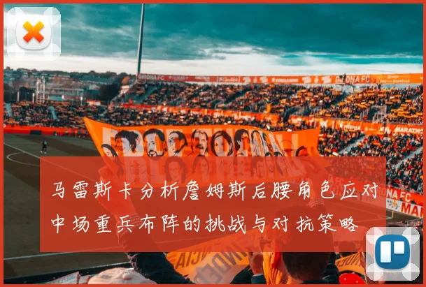 马雷斯卡分析詹姆斯后腰角色应对中场重兵布阵的挑战与对抗策略