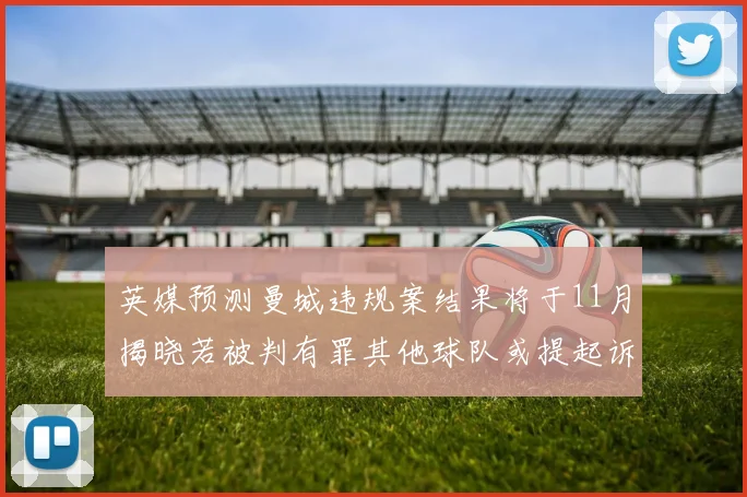 英媒预测曼城违规案结果将于11月揭晓若被判有罪其他球队或提起诉讼