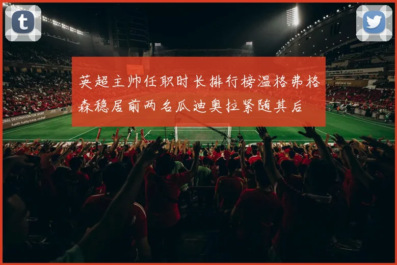 英超主帅任职时长排行榜温格弗格森稳居前两名瓜迪奥拉紧随其后