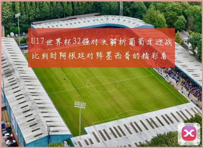 U17世界杯32强对决解析葡萄牙迎战比利时阿根廷对阵墨西哥的精彩看点