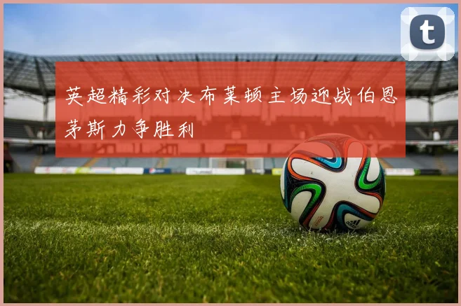 英超精彩对决布莱顿主场迎战伯恩茅斯力争胜利