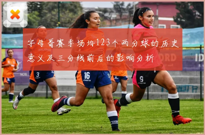 字母哥赛季场均123个两分球的历史意义及三分线前后的影响分析