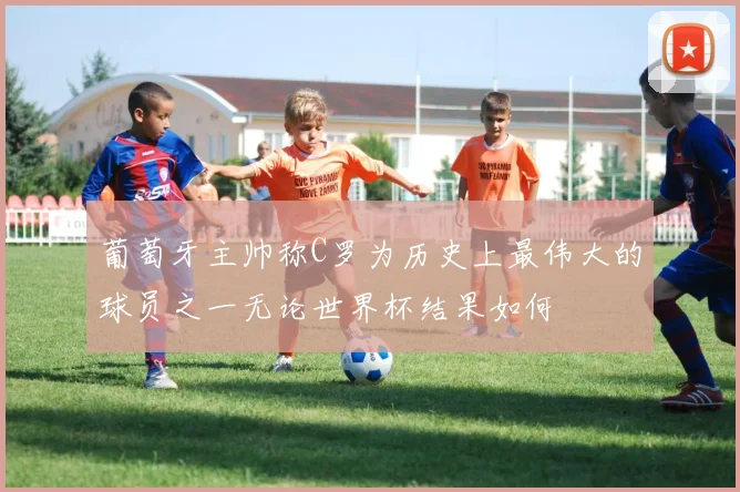 葡萄牙主帅称C罗为历史上最伟大的球员之一无论世界杯结果如何