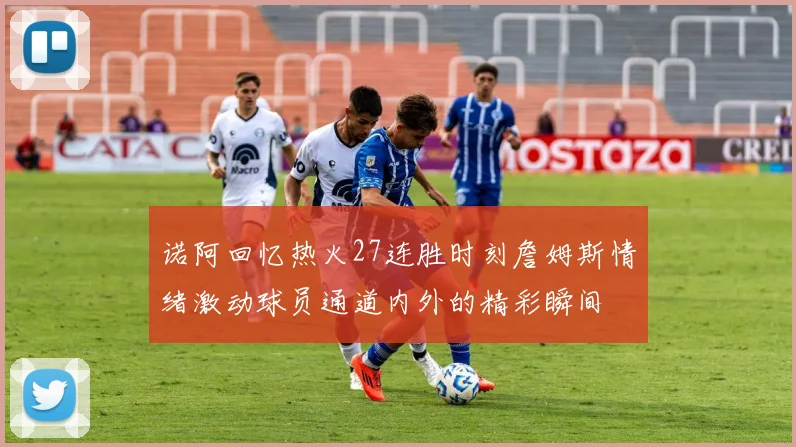 诺阿回忆热火27连胜时刻詹姆斯情绪激动球员通道内外的精彩瞬间