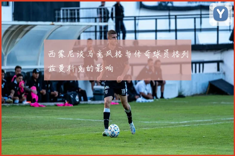 西蒙尼谈马竞风格与传奇球员格列兹曼科克的影响