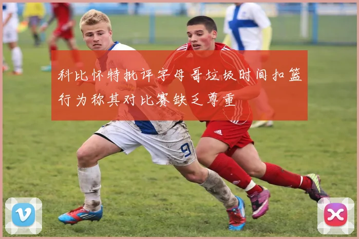 科比怀特批评字母哥垃圾时间扣篮行为称其对比赛缺乏尊重