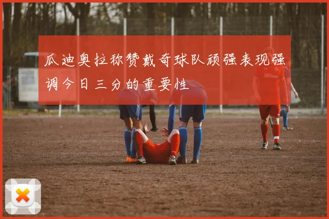 瓜迪奥拉称赞戴奇球队顽强表现强调今日三分的重要性