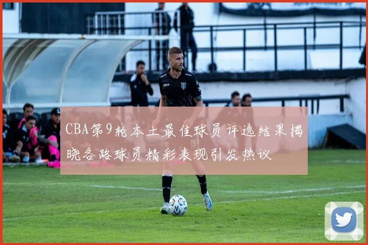 CBA第9轮本土最佳球员评选结果揭晓各路球员精彩表现引发热议