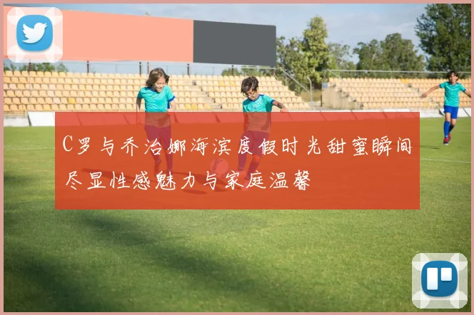 C罗与乔治娜海滨度假时光甜蜜瞬间尽显性感魅力与家庭温馨
