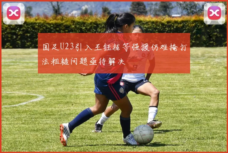 国足U23引入王钰栋等强援仍难掩打法粗糙问题亟待解决