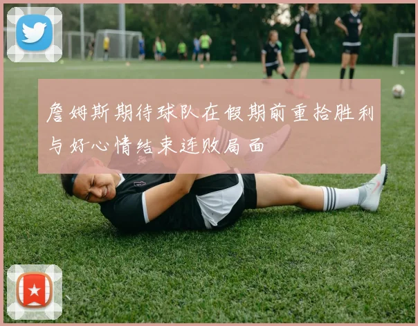 詹姆斯期待球队在假期前重拾胜利与好心情结束连败局面