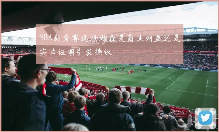 NBA新秀赛选杨瀚森是商业利益还是实力证明引发热议