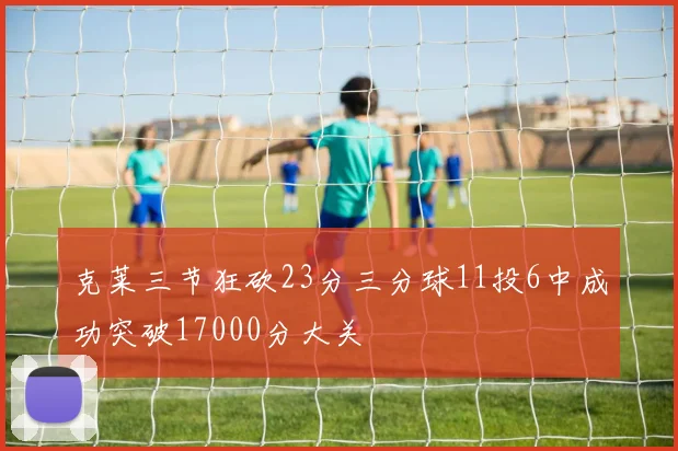 克莱三节狂砍23分三分球11投6中成功突破17000分大关