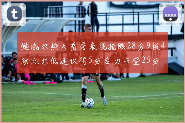 鲍威尔热火首秀表现抢眼28分9板4助比尔低迷仅得5分合力卡登25分