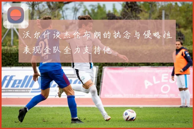 沃尔什谈杰伦布朗的执念与侵略性表现全队全力支持他