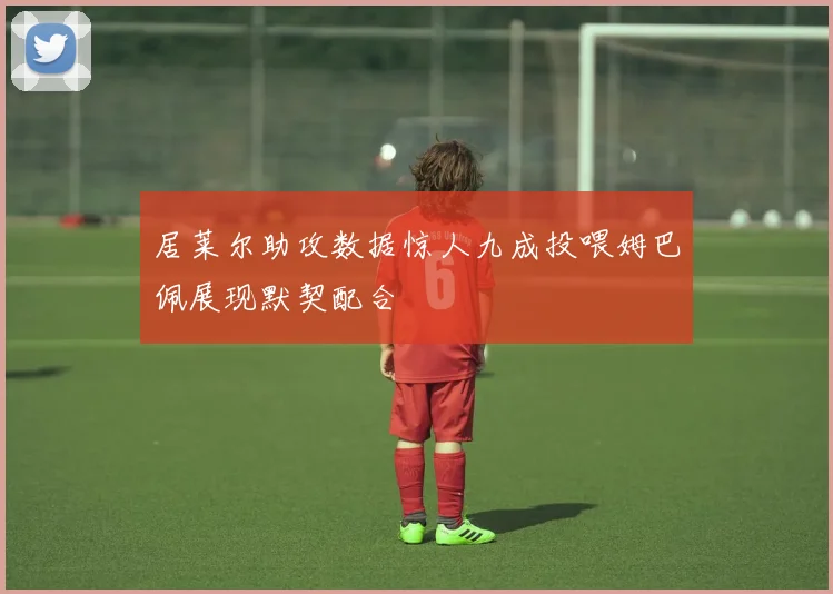 居莱尔助攻数据惊人九成投喂姆巴佩展现默契配合
