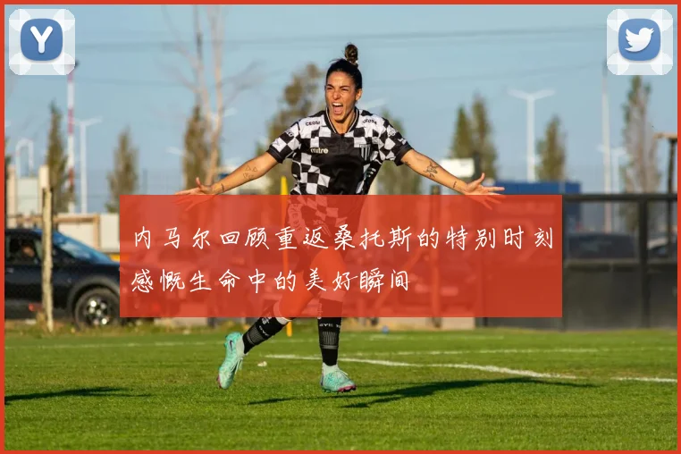 内马尔回顾重返桑托斯的特别时刻感慨生命中的美好瞬间