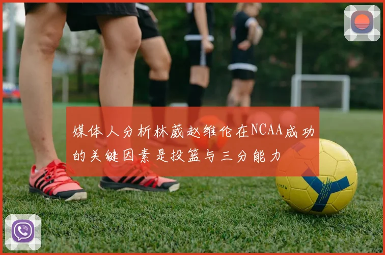 媒体人分析林葳赵维伦在NCAA成功的关键因素是投篮与三分能力