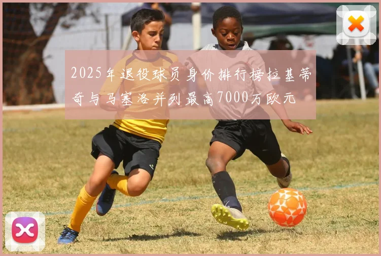 2025年退役球员身价排行榜拉基蒂奇与马塞洛并列最高7000万欧元